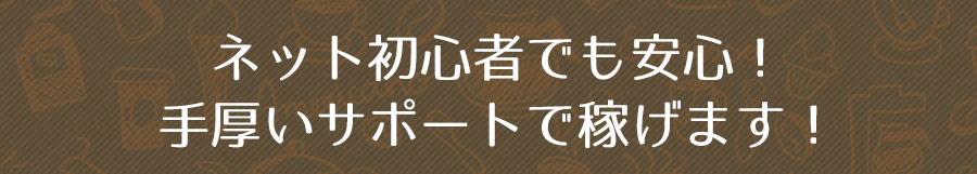 ネット初心者でも安心！手厚いサポートで稼げます！